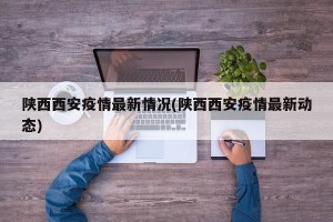 陕西西安疫情最新情况(陕西西安疫情最新动态)