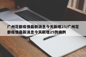广州花都疫情最新消息今天新增25/广州花都疫情最新消息今天新增25例病例