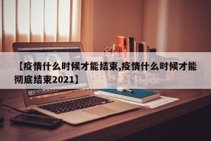 【疫情什么时候才能结束,疫情什么时候才能彻底结束2021】