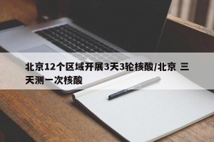 北京12个区域开展3天3轮核酸/北京 三天测一次核酸