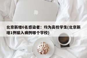 北京新增6名感染者：均为高校学生(北京新增1例输入病例哪个学校)