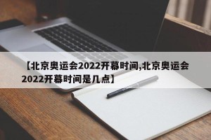 【北京奥运会2022开幕时间,北京奥运会2022开幕时间是几点】