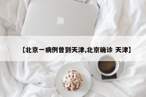 【北京一病例曾到天津,北京确诊 天津】