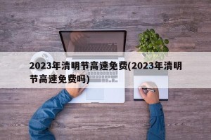 2023年清明节高速免费(2023年清明节高速免费吗)