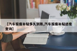 【汽车报废补贴多久到账,汽车报废补贴进度查询】