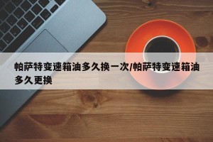 帕萨特变速箱油多久换一次/帕萨特变速箱油多久更换