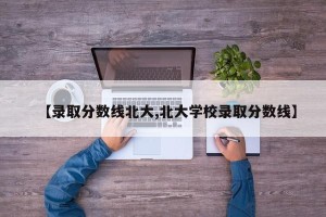 【录取分数线北大,北大学校录取分数线】