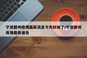 宁波鄞州疫情最新消息今天封城了/宁波鄞州疫情最新通告