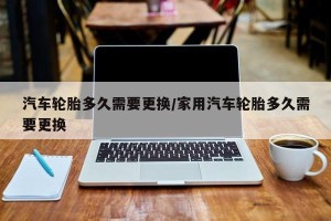 汽车轮胎多久需要更换/家用汽车轮胎多久需要更换