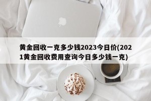 黄金回收一克多少钱2023今日价(2021黄金回收费用查询今日多少钱一克)