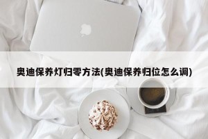 奥迪保养灯归零方法(奥迪保养归位怎么调)