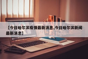 【今日哈尔滨疫情最新消息,今日哈尔滨新闻最新消息】