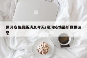 黑河疫情最新消息今天/黑河疫情最新数据消息