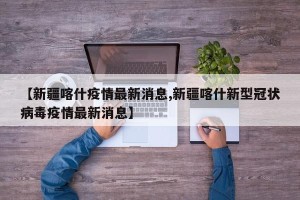 【新疆喀什疫情最新消息,新疆喀什新型冠状病毒疫情最新消息】