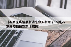【石家庄疫情最新消息今天新增了15例,石家庄疫情最新新增病例】