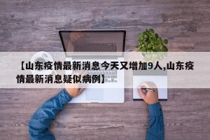 【山东疫情最新消息今天又增加9人,山东疫情最新消息疑似病例】