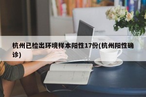 杭州已检出环境样本阳性17份(杭州阳性确诊)