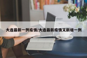 大连最新一例疫情/大连最新疫情又新增一例