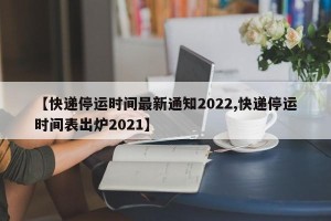 【快递停运时间最新通知2022,快递停运时间表出炉2021】