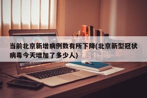 当前北京新增病例数有所下降(北京新型冠状病毒今天增加了多少人)