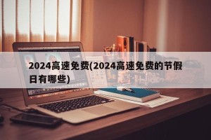 2024高速免费(2024高速免费的节假日有哪些)