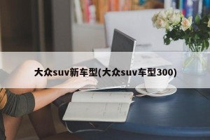 大众suv新车型(大众suv车型300)