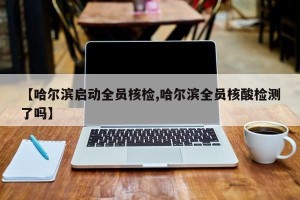 【哈尔滨启动全员核检,哈尔滨全员核酸检测了吗】