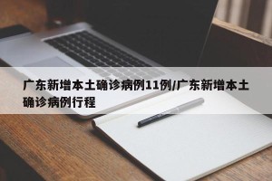广东新增本土确诊病例11例/广东新增本土确诊病例行程