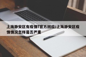 上海静安区有疫情?官方回应/上海静安区疫情情况怎样是否严重