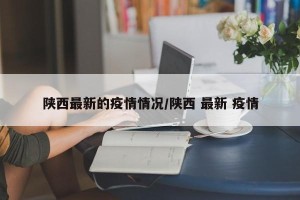 陕西最新的疫情情况/陕西 最新 疫情