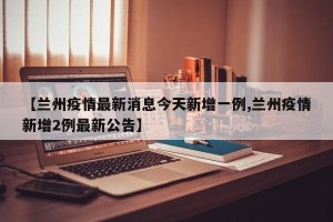 【兰州疫情最新消息今天新增一例,兰州疫情新增2例最新公告】