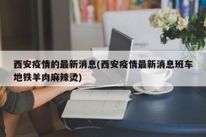 西安疫情的最新消息(西安疫情最新消息班车地铁羊肉麻辣烫)