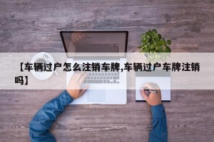 【车辆过户怎么注销车牌,车辆过户车牌注销吗】