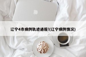辽宁4市病例轨迹通报!(辽宁病例情况)