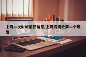 上海二次封城最新消息/上海疫情会第二个爆发