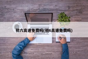 初六高速免费吗(初6高速免费吗)