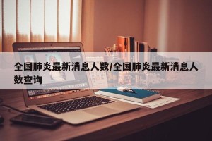 全国肺炎最新消息人数/全国肺炎最新消息人数查询