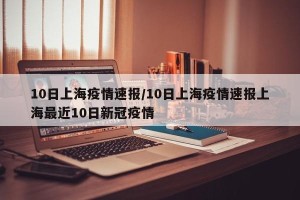 10日上海疫情速报/10日上海疫情速报上海最近10日新冠疫情