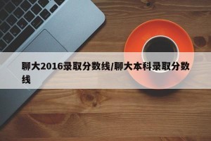 聊大2016录取分数线/聊大本科录取分数线