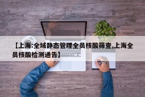 【上海:全域静态管理全员核酸筛查,上海全员核酸检测通告】