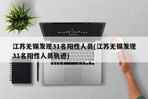 江苏无锡发现31名阳性人员(江苏无锡发现31名阳性人员轨迹)