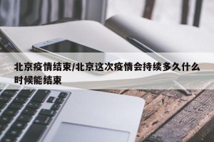 北京疫情结束/北京这次疫情会持续多久什么时候能结束