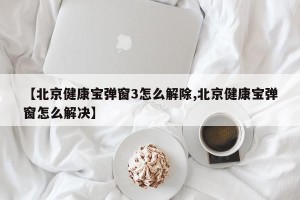 【北京健康宝弹窗3怎么解除,北京健康宝弹窗怎么解决】