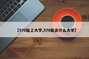 【570能上大学,570能去什么大学】