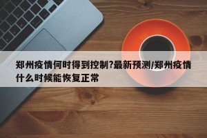 郑州疫情何时得到控制?最新预测/郑州疫情什么时候能恢复正常