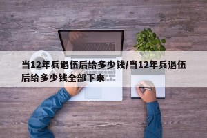 当12年兵退伍后给多少钱/当12年兵退伍后给多少钱全部下来