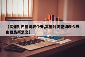 【高速封闭查询表今天,高速封闭查询表今天山西最新消息】