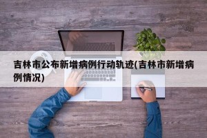吉林市公布新增病例行动轨迹(吉林市新增病例情况)