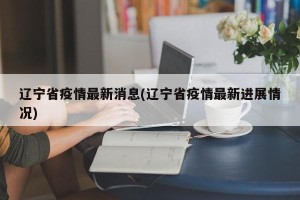 辽宁省疫情最新消息(辽宁省疫情最新进展情况)