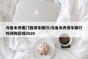 乌鲁木齐厦门路货车限行/乌鲁木齐货车限行时间和区域2020